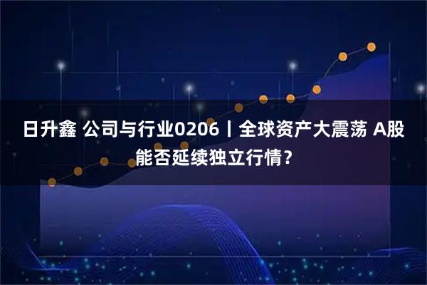 日升鑫 公司与行业0206丨全球资产大震荡 A股能否延续独立行情？