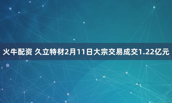 火牛配资 久立特材2月11日大宗交易成交1.22亿元