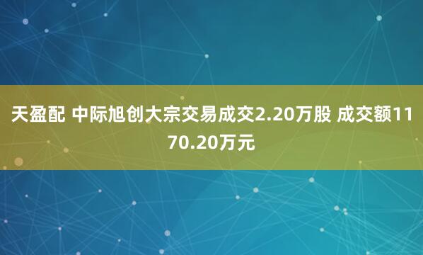 天盈配 中际旭创大宗交易成交2.20万股 成交额1170.20万元