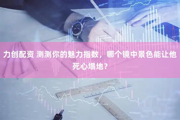 力创配资 测测你的魅力指数，哪个镜中景色能让他死心塌地？
