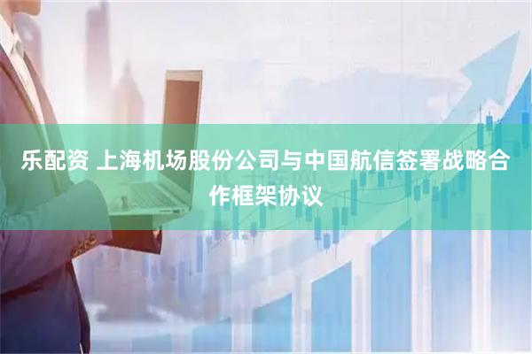 乐配资 上海机场股份公司与中国航信签署战略合作框架协议