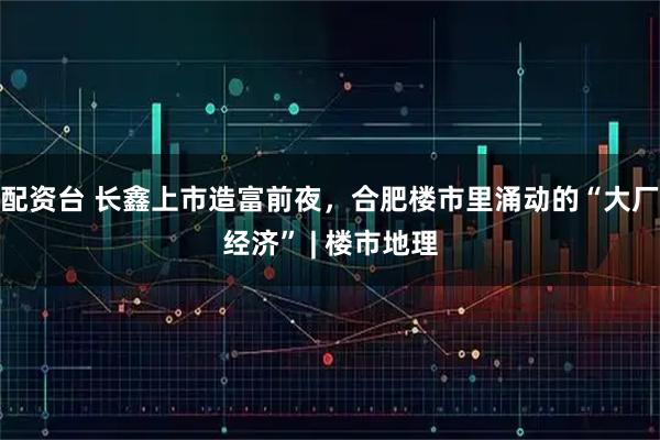 配资台 长鑫上市造富前夜，合肥楼市里涌动的“大厂经济” | 楼市地理