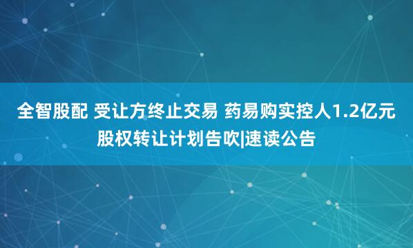 全智股配 受让方终止交易 药易购实控人1.2亿元股权转让计划告吹|速读公告