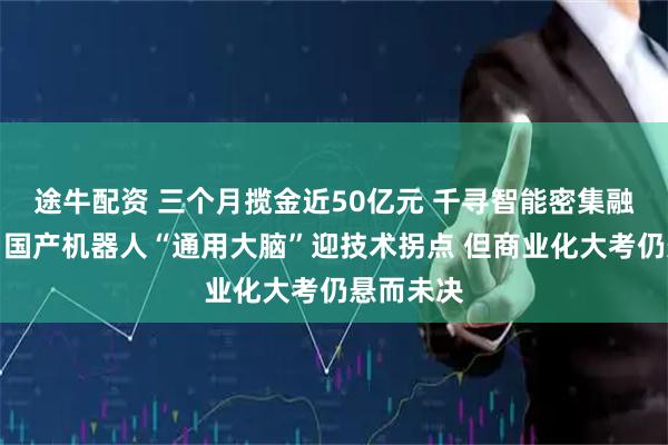 途牛配资 三个月揽金近50亿元 千寻智能密集融资背后：国产机器人“通用大脑”迎技术拐点 但商业化大考仍悬而未决