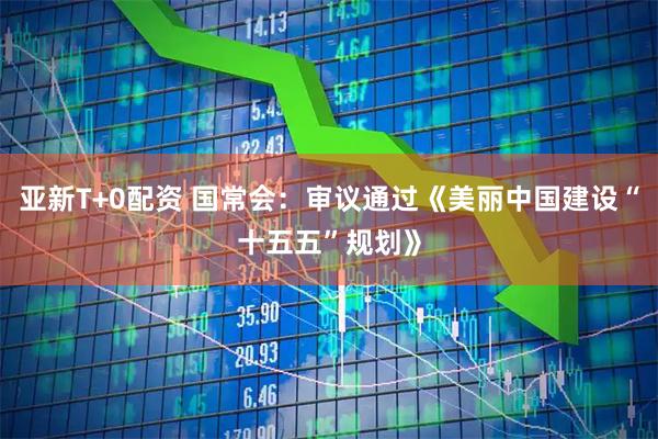 亚新T+0配资 国常会：审议通过《美丽中国建设“十五五”规划》