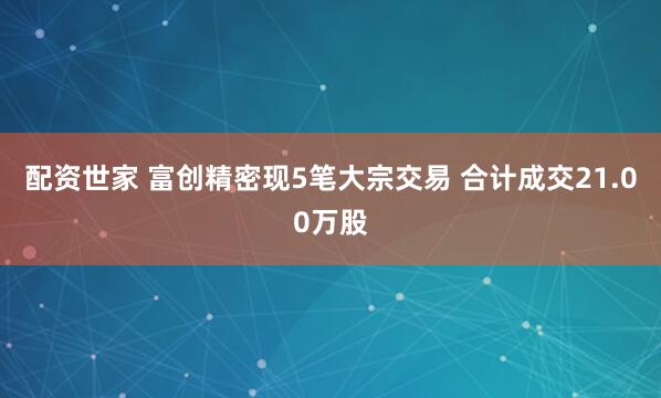 配资世家 富创精密现5笔大宗交易 合计成交21.00万股