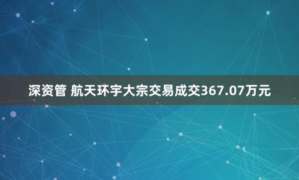 深资管 航天环宇大宗交易成交367.07万元