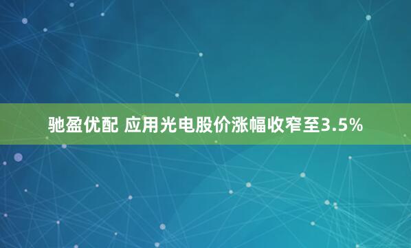 驰盈优配 应用光电股价涨幅收窄至3.5%