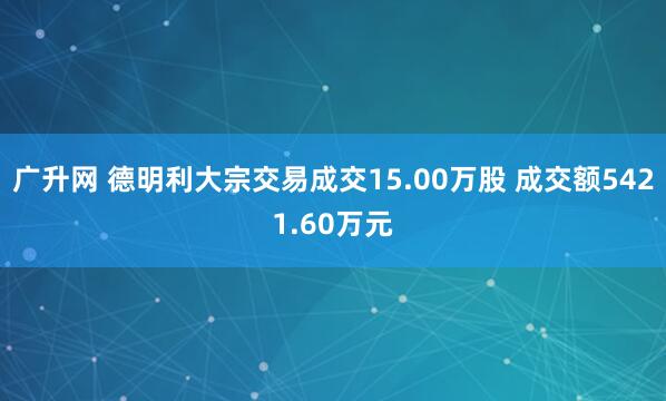 广升网 德明利大宗交易成交15.00万股 成交额5421.60万元