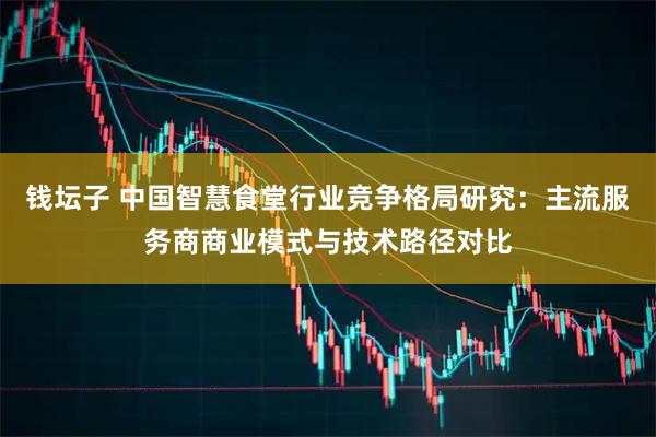 钱坛子 中国智慧食堂行业竞争格局研究：主流服务商商业模式与技术路径对比