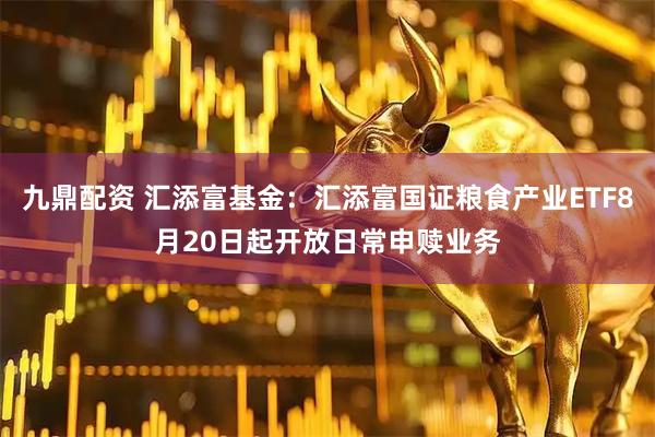 九鼎配资 汇添富基金：汇添富国证粮食产业ETF8月20日起开放日常申赎业务