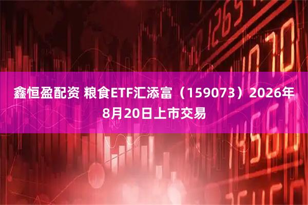 鑫恒盈配资 粮食ETF汇添富（159073）2026年8月20日上市交易